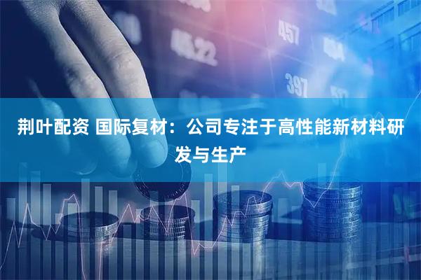 荆叶配资 国际复材：公司专注于高性能新材料研发与生产