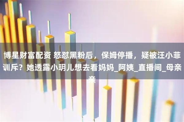 博星财富配资 怒怼黑粉后，保姆停播，疑被汪小菲训斥？她透露小玥儿想去看妈妈_阿姨_直播间_母亲