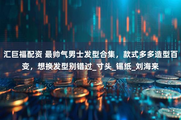 汇巨福配资 最帅气男士发型合集，款式多多造型百变，想换发型别错过_寸头_锡纸_刘海来