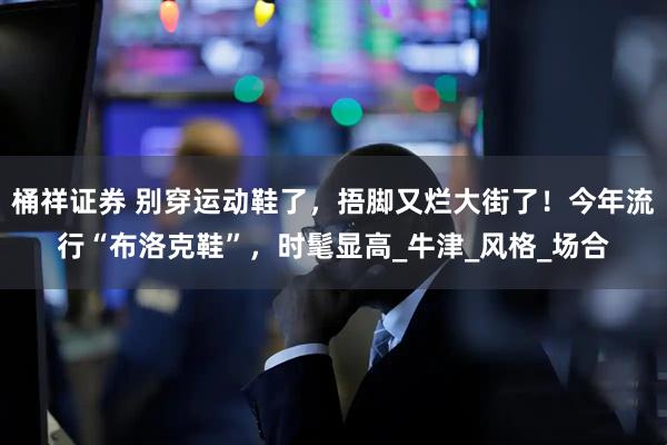 桶祥证券 别穿运动鞋了，捂脚又烂大街了！今年流行“布洛克鞋”，时髦显高_牛津_风格_场合