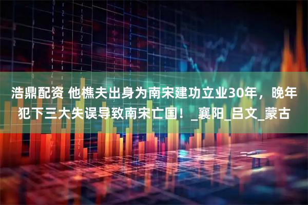 浩鼎配资 他樵夫出身为南宋建功立业30年，晚年犯下三大失误导致南宋亡国！_襄阳_吕文_蒙古